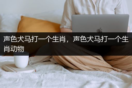 声色犬马打一个生肖，声色犬马打一个生肖动物